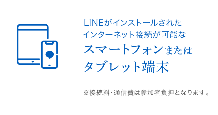 LINEがインストールされたインターネット接続が可能な スマートフォンまたはタブレット端末 ※接続料・通信費は参加者負担となります。