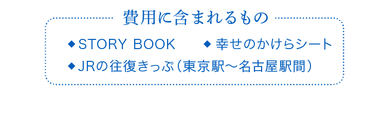 費用に含まれるもの　STORY BOOK　幸せのかけらシート　JRの往復きっぷ（東京駅～名古屋駅間）