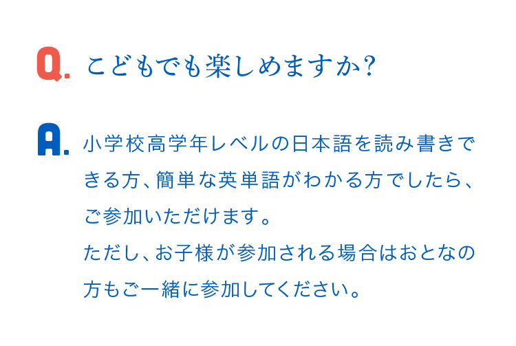 こどもでも楽しめますか？ 小学校高学年レベルの日本語を読み書きできる方、簡単な英単語がわかる方でしたら、ご参加いただけます。 ただし、お子様が参加される場合はおとなの方もご一緒に参加してください。