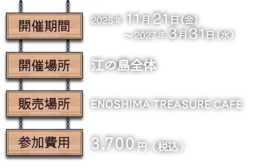 開催期間：11月21日（金）～ 3月31日（水） 開催場所：江の島全体 開催場所 ENOSHIMA TREASURE CAFE 参加費用：セット 3,700円（税込） 本編のみ 2,200円（税込） ※セットでの参加を推奨しております
