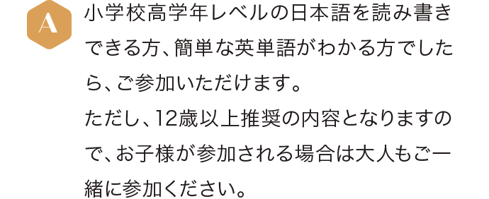 小学校高学年レベルの日本語を読み書きできる方、簡単な英単語がわかる方でしたら、ご参加いただけます。ただし、12歳以上推奨の内容となりますので、お子様が参加される場合は大人もご一緒に参加ください。