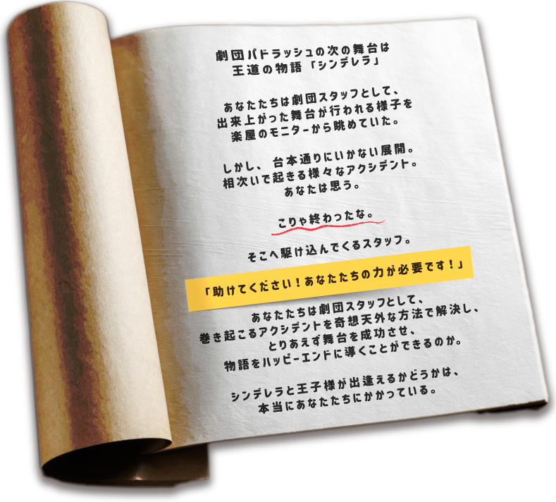 劇団パドラッシュの次の舞台は、王道の物語「シンデレラ」 あなたたちは劇団スタッフとして、出来上がった舞台が行われる様子を 楽屋のモニターから眺めていた。 しかし台本通りにいかない展開。 相次いで起きる様々なアクシデント。 あなたは思う。 こりゃ終わったな。 そこへ駆け込んでくるスタッフ。 「助けてください！あなたたちの力が必要です！」 あなたたちは劇団スタッフとして、巻き起こるアクシデントを 奇想天外な方法で解決し、とりあえず舞台を成功させ、 物語をハッピーエンドに導くことができるのか。 シンデレラと王子様が出逢えるかどうかは、 本当にあなたたちにかかっている。