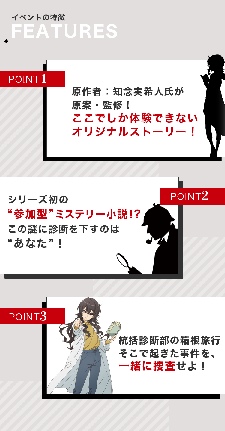 イベントの特徴：1）原作者：知念実希人氏が原案・監修。ここでしか体験できないオリジナルストーリー　2）シリーズ初の参加型ミステリー小説。この謎に診断を下すのはあなた！　3）統括診断部の箱根旅行。そこで起きた事件を一緒に捜査せよ！