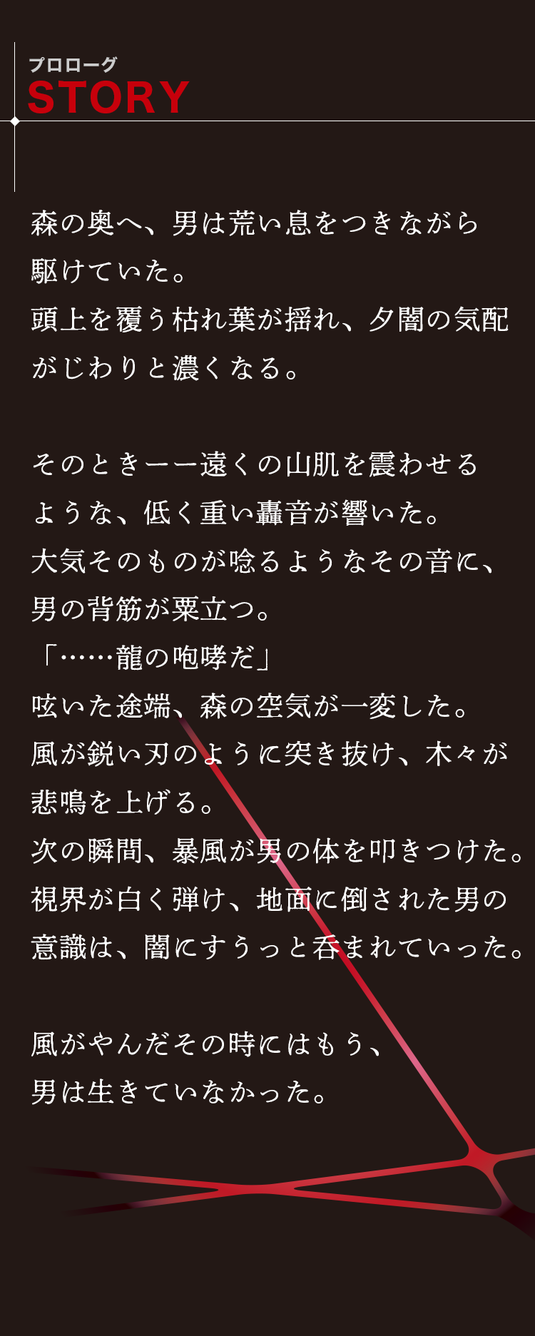 森の奥へ、男は荒い息をつきながら駆けていた。頭上を覆う枯れ葉が揺れ、夕闇の気配がじわりと濃くなる。そのときーー遠くの山肌を震わせるような、低く重い轟音が響いた。大気そのものが唸るようなその音に、男の背筋が粟立つ。「…龍の咆哮だ」呟いた途端、森の空気が一変した。風が鋭い刃のように突き抜け、木々が悲鳴を上げる。次の瞬間、暴風が男の体を叩きつけた。視界が白く弾け、地面に倒された男の意識は、闇にすうっと呑まれていった。風が止んだその時にはもう、男は生きていなかった。