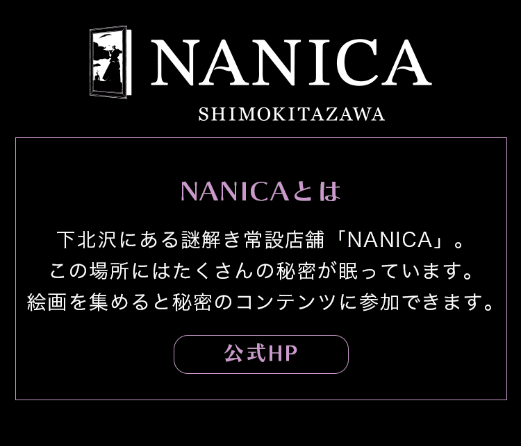 NANICAとは　下北沢にある謎解き常設店舗「NANICA」。この場所にはたくさんの秘密が眠っています。絵画を集めると秘密のコンテンツに参加できます。