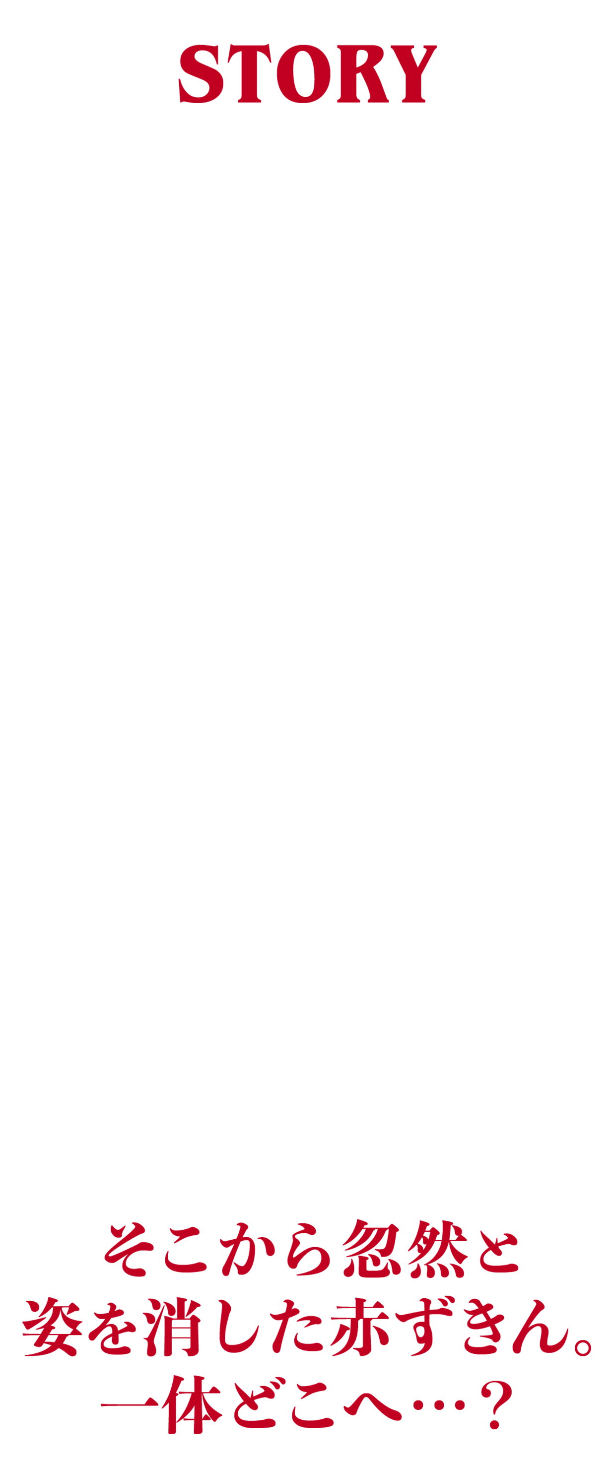 story むかしむかし、森の奥に住んでいた赤ずきんと呼ばれる少女がいました。ある日、赤ずきんのおばあさんが病気になり、お母さんは彼女にお見舞いに行くように頼みました。
          「おばあさんにパンとぶどう酒を届けてね。でも、道中で寄り道をしてはいけないよ」とお母さんは注意しました。赤ずきんは元気よく「もちろん！」と答え、森へと出発しました。そこから忽然と姿を消した赤ずきん。一体どこへ？