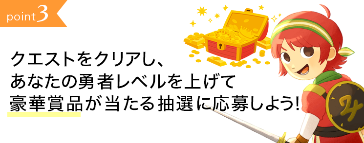point3:クエストをクリアし、あなたの勇者レベルを上げて豪華賞品が当たる抽選に応募しよう！