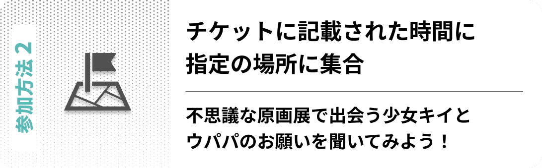 参加方法02　チケットに記載された時間に指定の場所に集合 不思議な原画展で出会う少女キイとウパパのお願いを聞いてみよう！