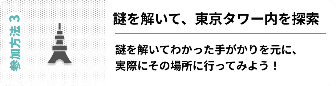 参加方法03　謎を解いて、東京タワー内を探索 謎を解いてわかった手がかりを元に、実際にその場所に行ってみよう！