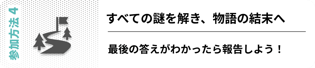 参加方法04　すべての謎を解き、物語の結末へ 最後の答えがわかったら報告しよう！