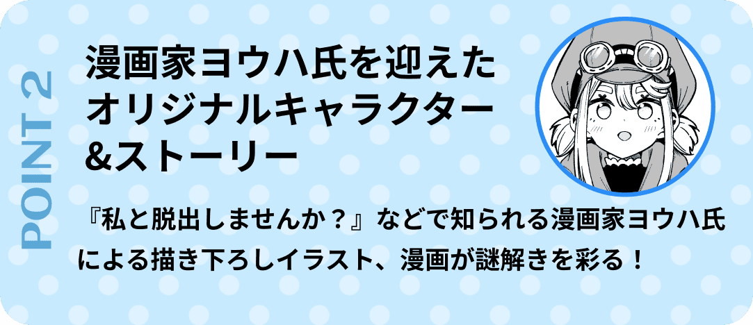ポイント2　漫画家ヨウハ氏を迎えたオリジナルキャラクター&ストーリー。『私と脱出しませんか？』などで知られる漫画家ヨウハ氏による描き下ろしイラスト、漫画が謎解きを彩る！