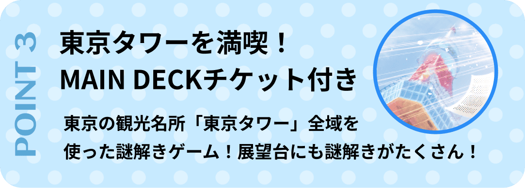 ポイント3　東京タワーを満喫！MAIN DECKチケット付き。『東京の観光名所「東京タワー」全域を使った謎解きゲーム！展望台にも謎解きがたくさん！
