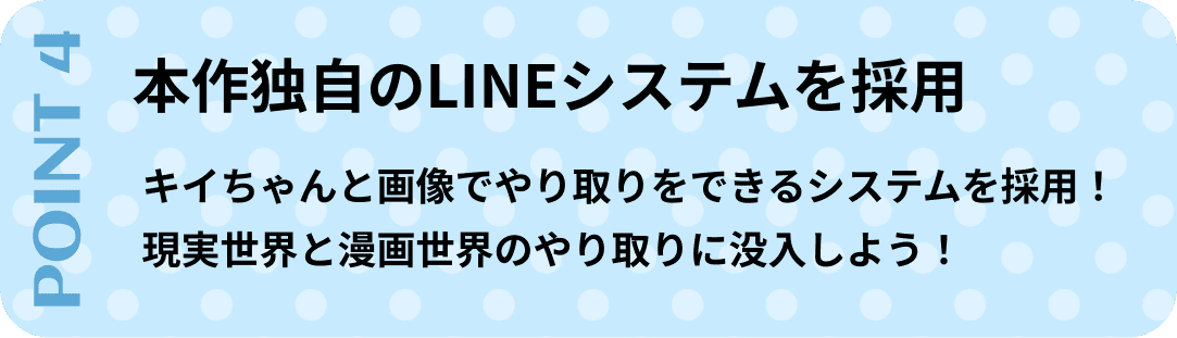 ポイント4　本作独自のLINEシステムを採用。キイちゃんと画像でやり取りをできるシステムを採用！現実世界と漫画世界のやり取りに没入しよう！