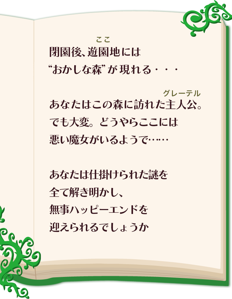 閉園後、遊園地（ここ）には
            “おかしな森”が現れる・・・あなたはこの森に訪れた主人公（グレーテル）。でも大変。どうやらここには悪い魔女がいるようで……
            あなたは仕掛けられた謎を全て解き明かし、無事ハッピーエンドを迎えられるでしょうか