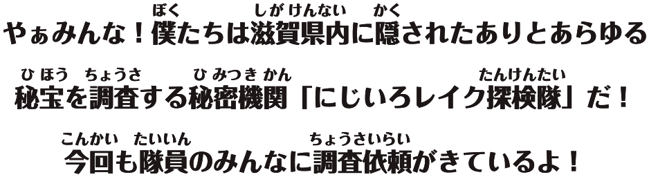 やぁみんな！僕たちは、滋賀県内にされたありとあらゆる秘宝を調査する秘密機関「にじいろレイク探検隊」だ！今回も隊員のみんなに調査依頼がきているよ！