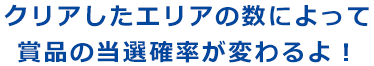 クリアしたエリアの数によって賞品の当選確率が変わるよ！