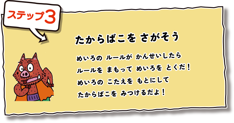 ステップ3  たからばこをさがそう めいろのルールがかんせいしたらルールをまもってめいろをとくだ！めいろのこたえをもとにしてたからばこをみつけるだよ！