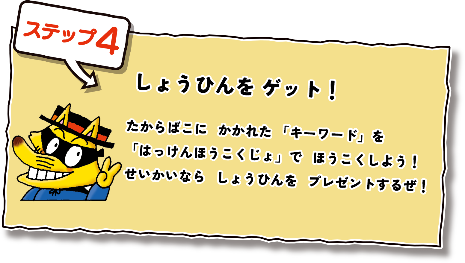 ステップ4  しょうひんをゲット！たからばこにかかれた「キーワード」を「はっけんほうこくじょ」でほうこくしよう！せいかいならしょうひんをプレゼントするぜ！