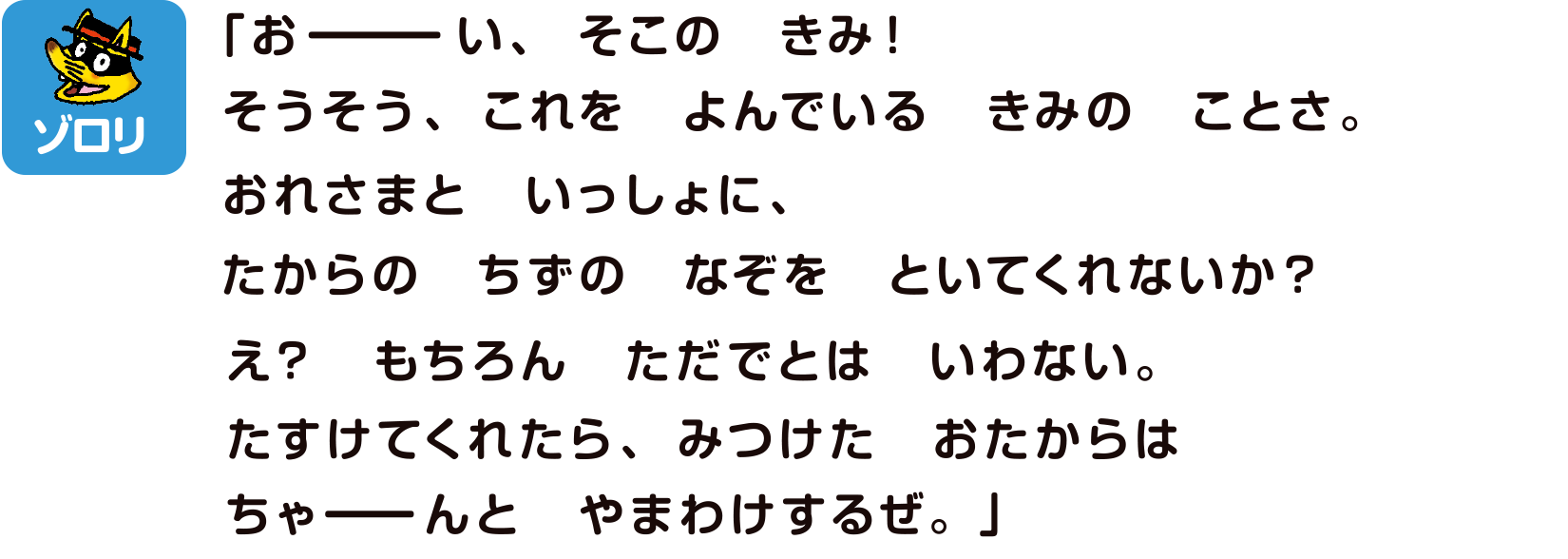 ゾロリ「おーい、そこのきみ！そうそう、これをよんでいるきみのことさ。おれさまといっしょに、たからのちずのなぞをといてくれないか？え？もちろんただでとはいわない。たすけてくれたら、みつけたおたからはちゃーんとやまわけするぜ。」