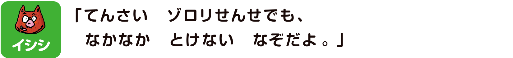 イシシ「てんさいゾロリせんせでもなかなかとけないなぞだよ。」