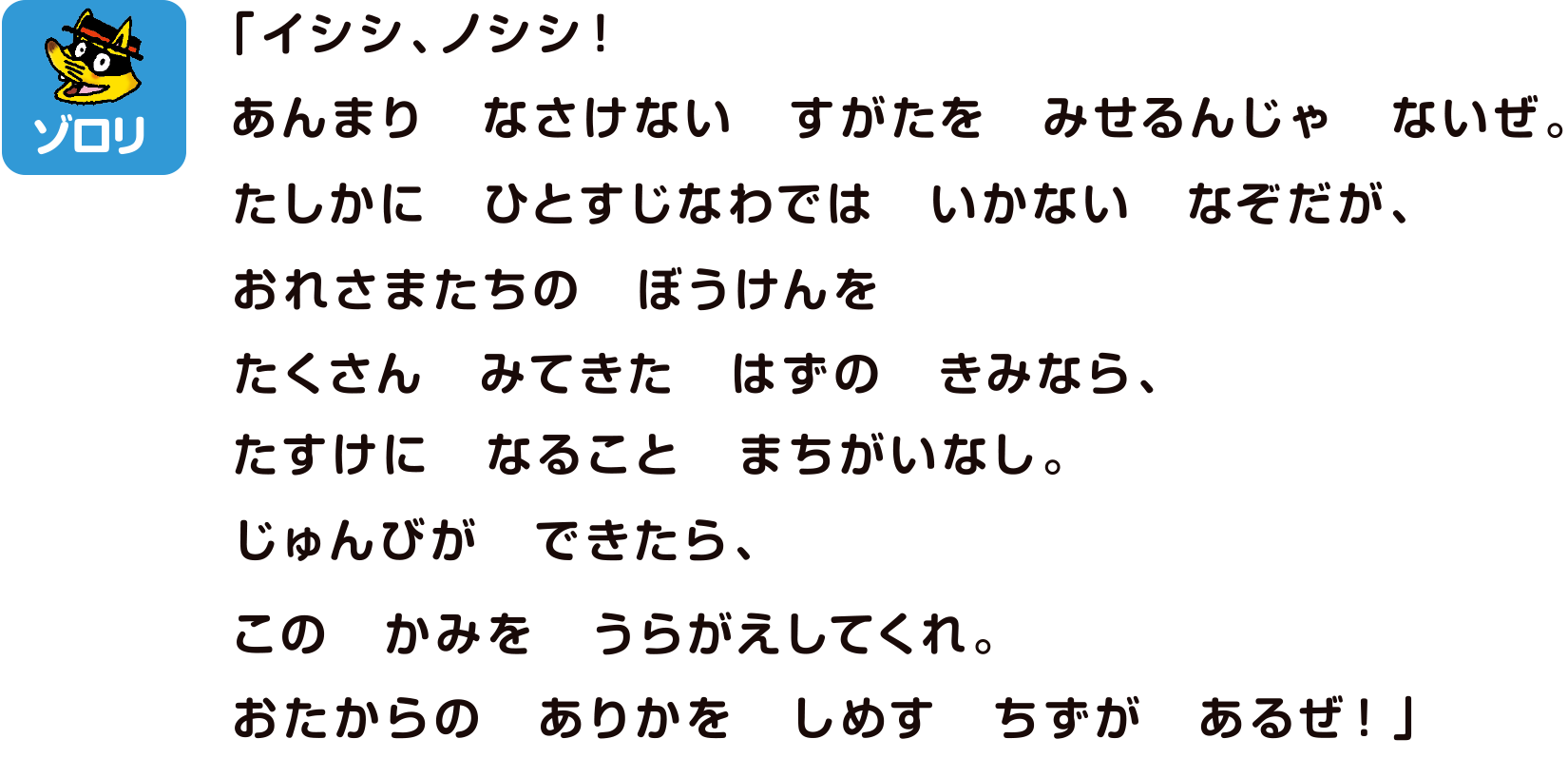 ゾロリ「イシシ、ノシシ！あまりなさけないすがたをみせるんじゃないぜ。たしかにひちすじなわではいかないなぞだが、おれさまたちのぼうけんをたくさんみてきたはずのきみらなら、たすけになることまちがいなし。じゅんびができたら、このかみをうらがえしてくれ。おたからのありかをしめすちずがあるぜ！」