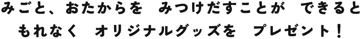 みごと、おたからをみつけだすことができるともれなくオリジナルグッズをプレゼント！