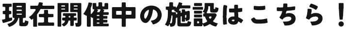 現在開催中の施設はこちら！