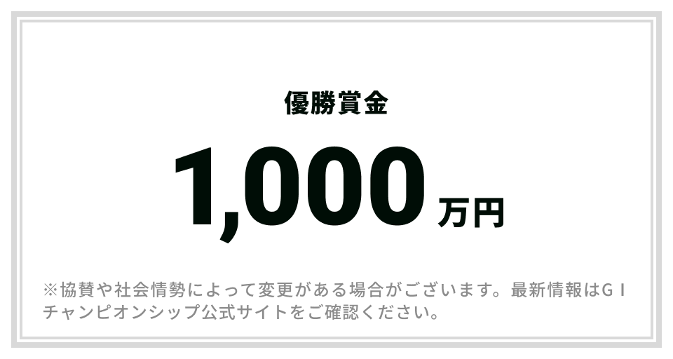 優勝賞金1,000万円 ※協賛や社会情勢によって変更がある場合がございます。最新情報はGⅠチャンピオンシップ公式サイトをご確認ください。